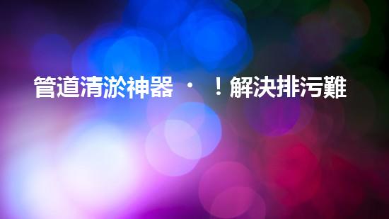 管道清淤神器！解決排污難題，讓水流暢無(wú)阻！